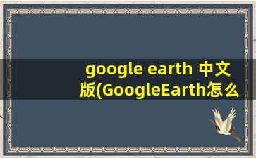 google earth 中文版(GoogleEarth怎么更改语言)